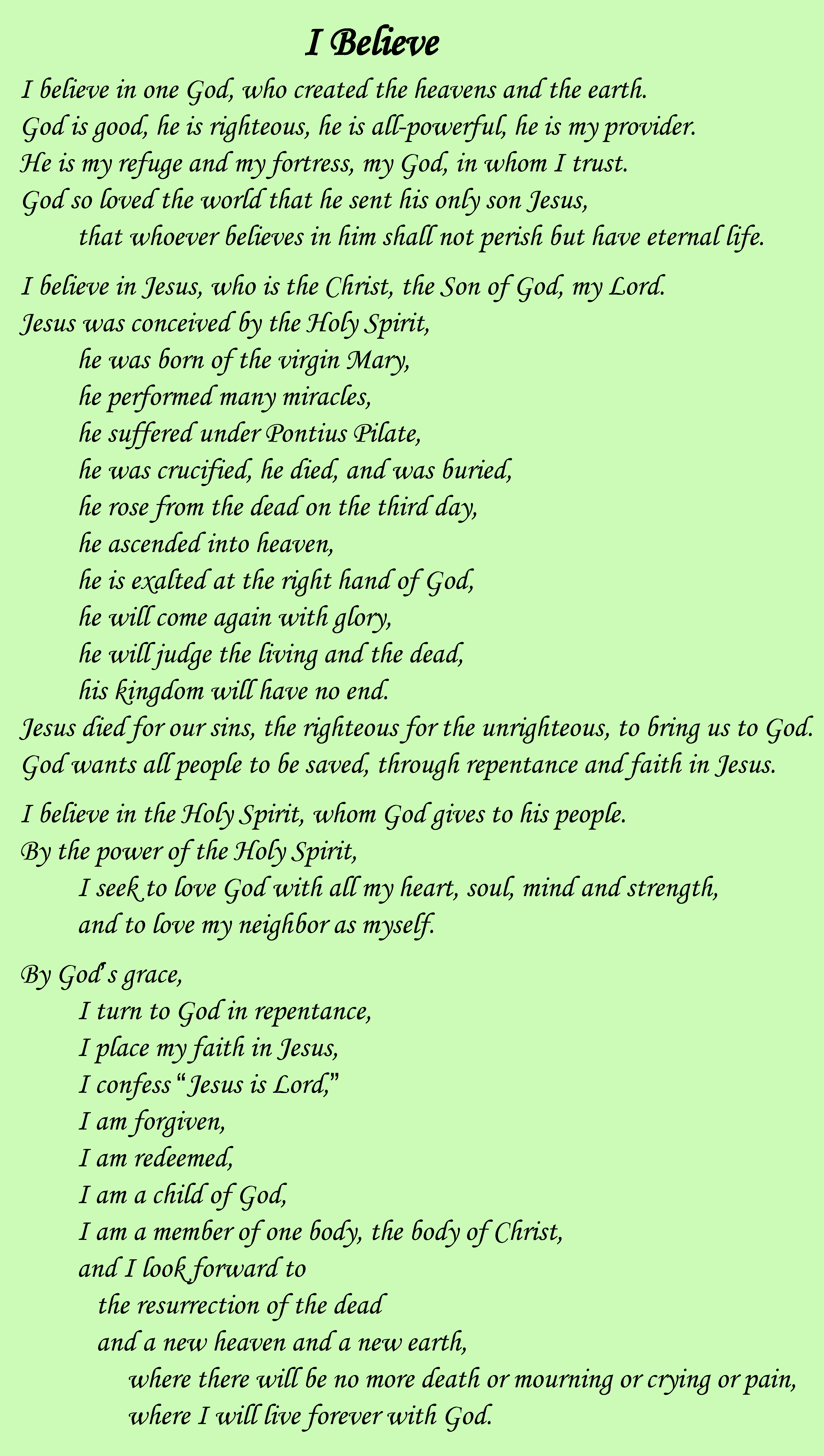 A text image displaying this Statement of Faith:
I believe in one God, who created the heavens and the earth.
God is good, he is righteous, he is all-powerful, he is my provider.
He is my refuge and my fortress, my God, in whom I trust.
God so loved the world that he sent his only son Jesus,
that whoever believes in him shall not perish but have eternal life.
I believe in Jesus, who is the Christ, the Son of God, my Lord.
Jesus was conceived by the Holy Spirit,
he was born of the virgin Mary,
he performed many miracles,
he suffered under Pontius Pilate,
he was crucified, he died, and was buried,
he rose from the dead on the third day,
he ascended into heaven,
he is exalted at the right hand of God,
he will come again with glory,
he will judge the living and the dead,
his kingdom will have no end.
Jesus died for our sins, the righteous for the unrighteous, to bring us to God.
God wants all people to be saved, through repentance and faith in Jesus.
I believe in the Holy Spirit, whom God gives to his people.
By the power of the Holy Spirit,
I seek to love God with all my heart, soul, mind and strength,
and to love my neighbor as myself.
By God's grace,
I turn to God in repentance,
I place my faith in Jesus,
I confess Jesus is Lord,
I am forgiven,
I am redeemed,
I am a child of God,
I am a member of one body, the body of Christ,
and I look forward to
the resurrection of the dead
and a new heaven and a new earth,
where there will be no more death or mourning or crying or pain,
where I will live forever with God.